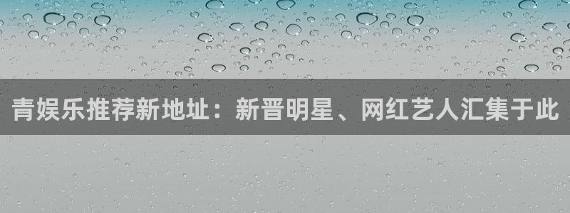 大满贯平台官网：青娱乐推荐新地址：新晋明星、网红艺人汇集于此