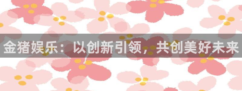大满贯2平台：金猪娱乐：以创新引领，共创美好未来