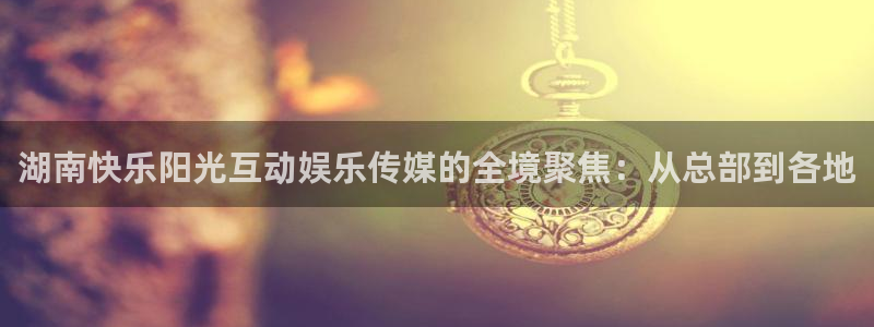 大满贯官网入口：湖南快乐阳光互动娱乐传媒的全境聚焦：从总部到各地